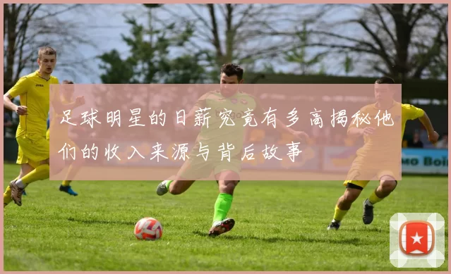 足球明星的日薪究竟有多高揭秘他们的收入来源与背后故事
