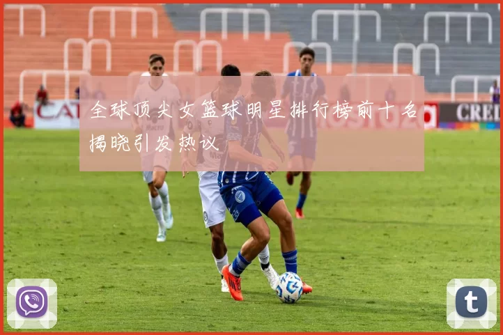 全球顶尖女篮球明星排行榜前十名揭晓引发热议