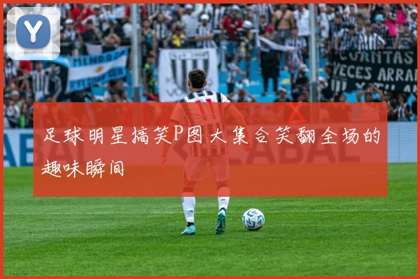 足球明星搞笑P图大集合笑翻全场的趣味瞬间