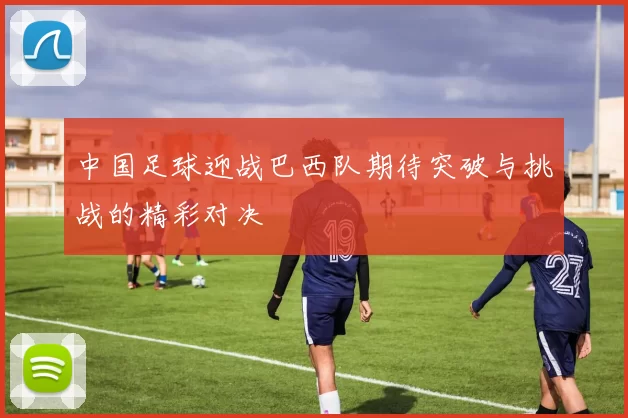中国足球迎战巴西队期待突破与挑战的精彩对决