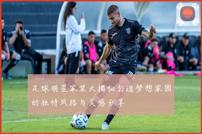 足球明星家装大揭秘打造梦想家园的独特风格与灵感分享