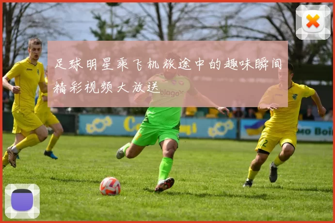 足球明星乘飞机旅途中的趣味瞬间精彩视频大放送