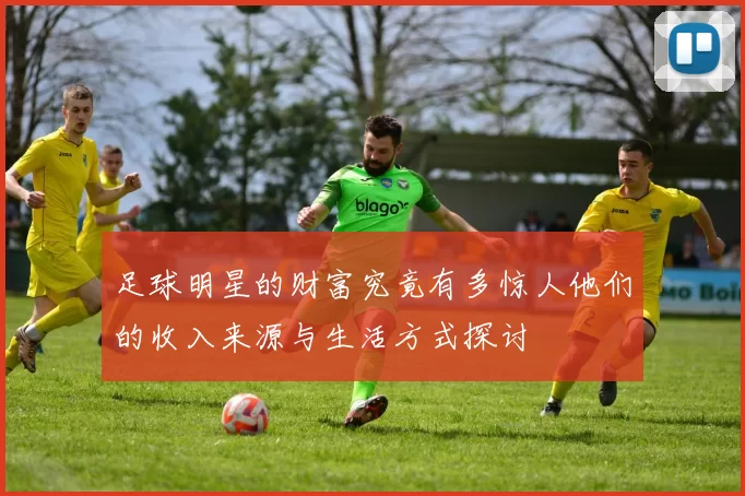 足球明星的财富究竟有多惊人他们的收入来源与生活方式探讨