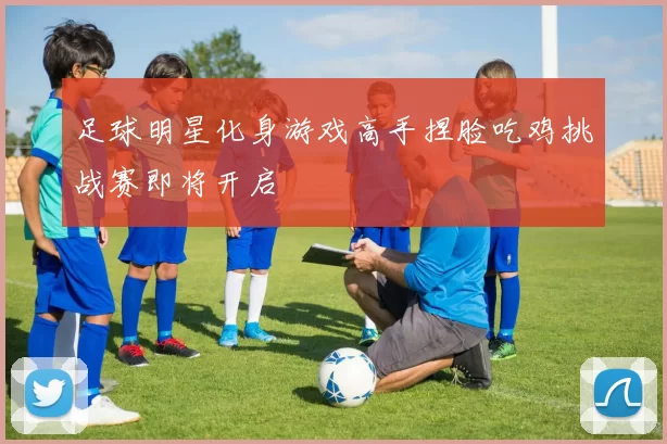 足球明星化身游戏高手捏脸吃鸡挑战赛即将开启