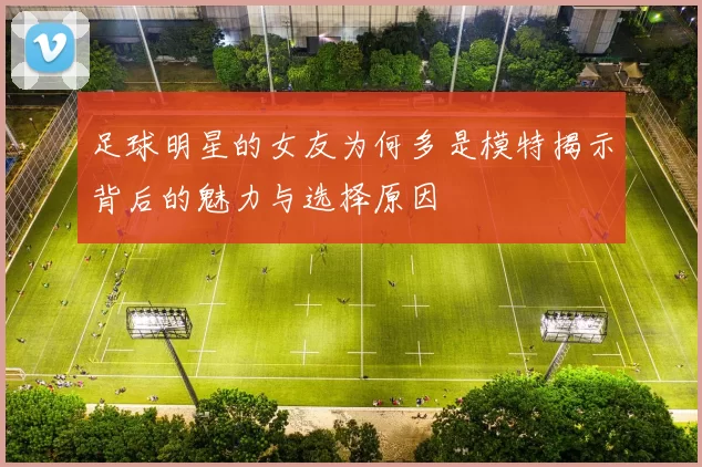 足球明星的女友为何多是模特揭示背后的魅力与选择原因